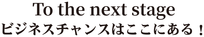 To the next stage ビジネスチャンスはここにある！